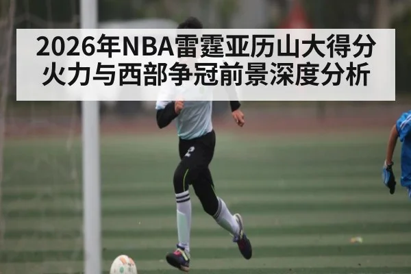 2026年NBA雷霆亚历山大得分火力与西部争冠前景深度分析
