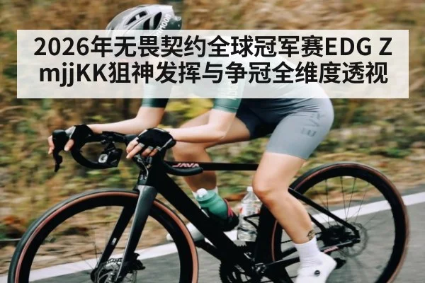 2026年无畏契约全球冠军赛EDG ZmjjKK狙神发挥与争冠全维度透视